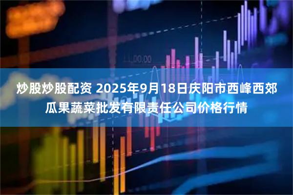 炒股炒股配资 2025年9月18日庆阳市西峰西郊瓜果蔬菜批发有限责任公司价格行情