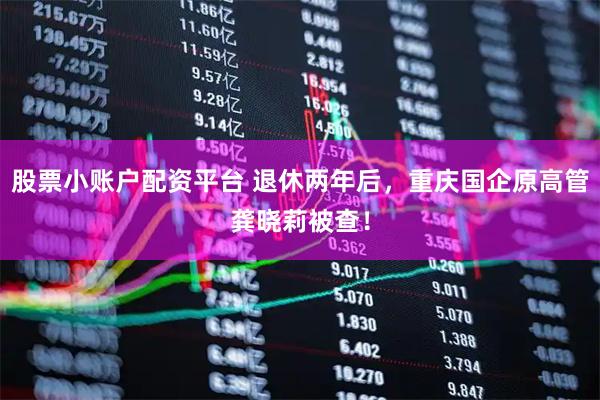 股票小账户配资平台 退休两年后，重庆国企原高管龚晓莉被查！
