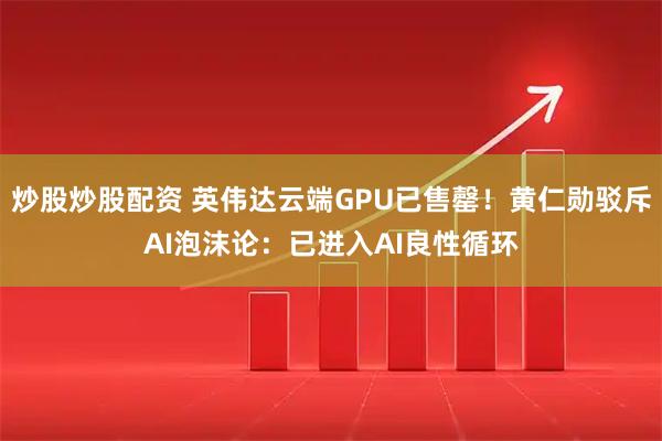 炒股炒股配资 英伟达云端GPU已售罄!黄仁勋驳斥AI泡沫论:已进入AI良性循环