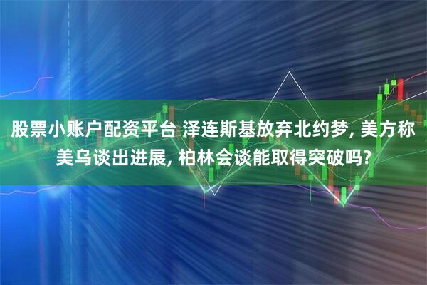 股票小账户配资平台 泽连斯基放弃北约梦, 美方称美乌谈出进展, 柏林会谈能取得突破吗?