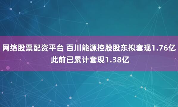 网络股票配资平台 百川能源控股股东拟套现1.76亿 此前已累计套现1.38亿