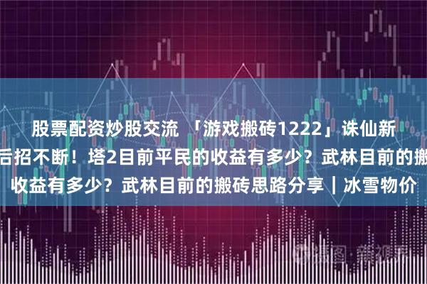股票配资炒股交流 「游戏搬砖1222」诛仙新赛季稳中向好！逆水寒后招不断！塔2目前平民的收益有多少？武林目前的搬砖思路分享｜冰雪物价