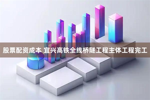 股票配资成本 宜兴高铁全线桥隧工程主体工程完工
