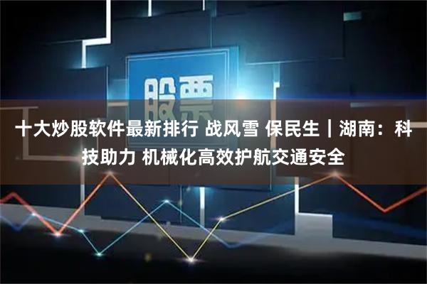 十大炒股软件最新排行 战风雪 保民生｜湖南：科技助力 机械化高效护航交通安全