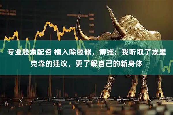 专业股票配资 植入除颤器，博维：我听取了埃里克森的建议，更了解自己的新身体