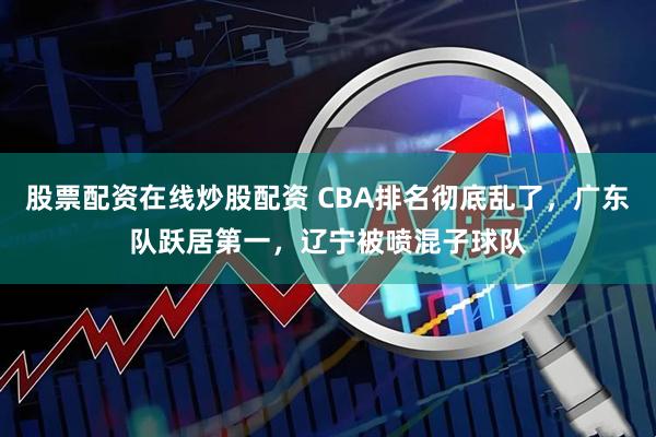 股票配资在线炒股配资 CBA排名彻底乱了，广东队跃居第一，辽宁被喷混子球队