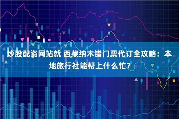 炒股配资网站就 西藏纳木错门票代订全攻略：本地旅行社能帮上什么忙？