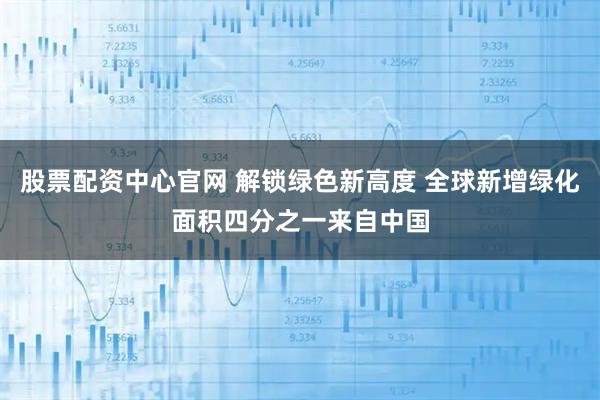 股票配资中心官网 解锁绿色新高度 全球新增绿化面积四分之一来自中国
