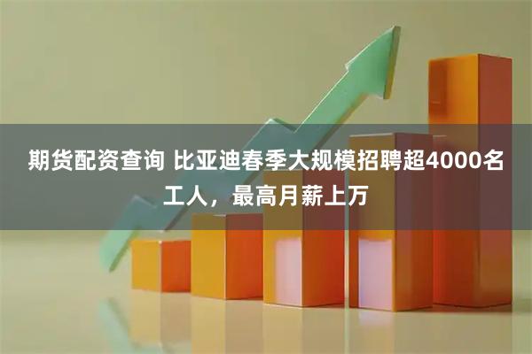 期货配资查询 比亚迪春季大规模招聘超4000名工人，最高月薪上万