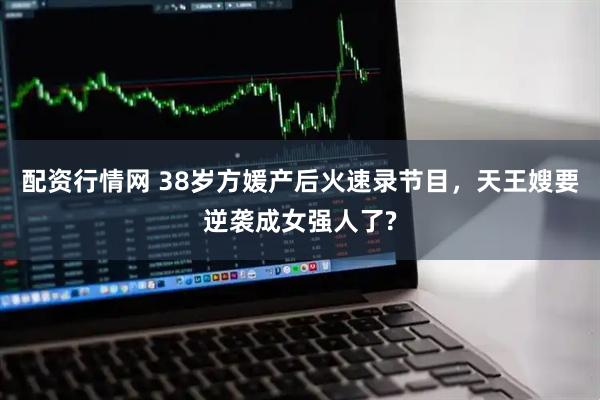 配资行情网 38岁方媛产后火速录节目，天王嫂要逆袭成女强人了?