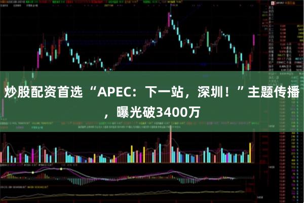 炒股配资首选 “APEC：下一站，深圳！”主题传播，曝光破3400万