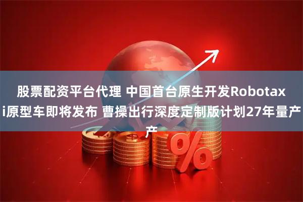 股票配资平台代理 中国首台原生开发Robotaxi原型车即将发布 曹操出行深度定制版计划27年量产