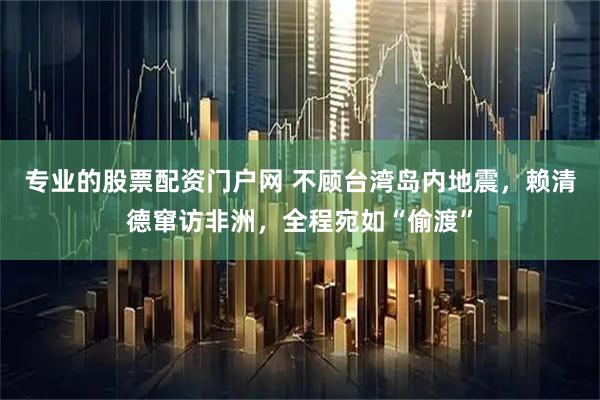 专业的股票配资门户网 不顾台湾岛内地震，赖清德窜访非洲，全程宛如“偷渡”