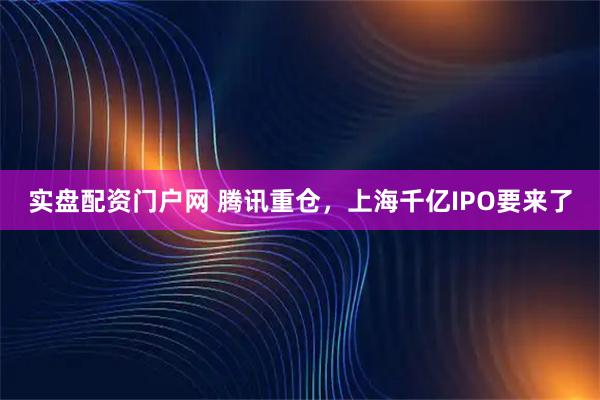 实盘配资门户网 腾讯重仓，上海千亿IPO要来了