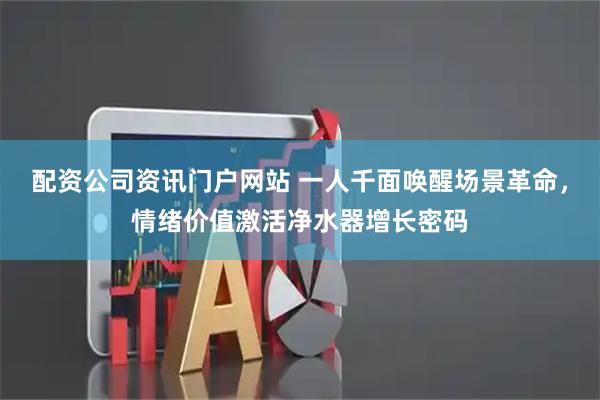 配资公司资讯门户网站 一人千面唤醒场景革命，情绪价值激活净水器增长密码