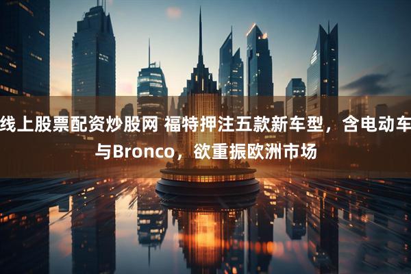 线上股票配资炒股网 福特押注五款新车型，含电动车与Bronco，欲重振欧洲市场