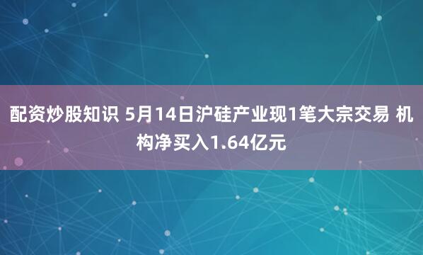 配资炒股知识 5月14日沪硅产业现1笔大宗交易 机构净买入1.64亿元