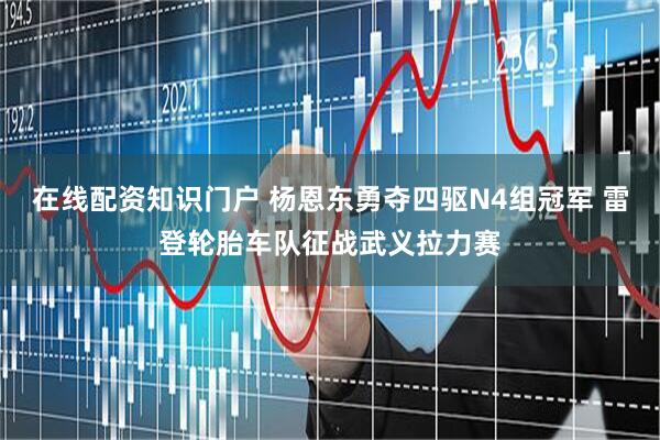 在线配资知识门户 杨恩东勇夺四驱N4组冠军 雷登轮胎车队征战武义拉力赛