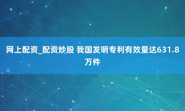 网上配资_配资炒股 我国发明专利有效量达631.8万件