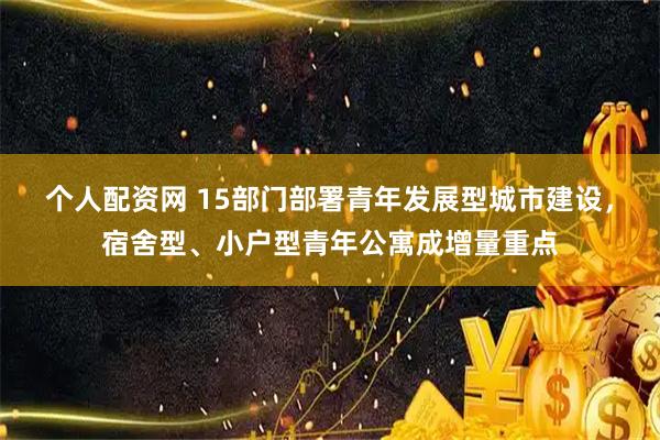 个人配资网 15部门部署青年发展型城市建设，宿舍型、小户型青年公寓成增量重点