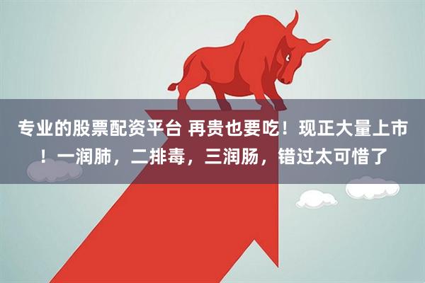 专业的股票配资平台 再贵也要吃！现正大量上市！一润肺，二排毒，三润肠，错过太可惜了
