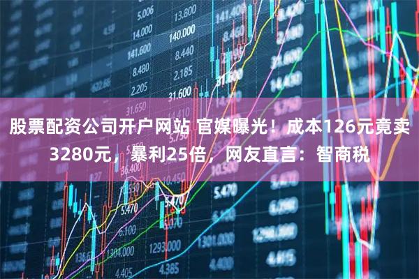 股票配资公司开户网站 官媒曝光！成本126元竟卖3280元，暴利25倍，网友直言：智商税