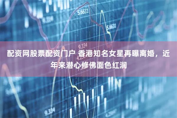 配资网股票配资门户 香港知名女星再曝离婚，近年来潜心修佛面色红润