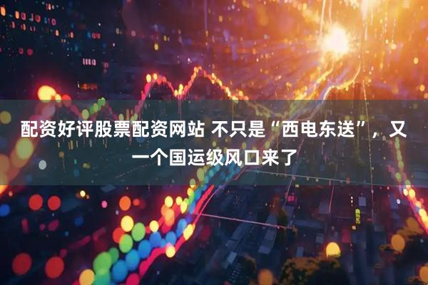配资好评股票配资网站 不只是“西电东送”，又一个国运级风口来了