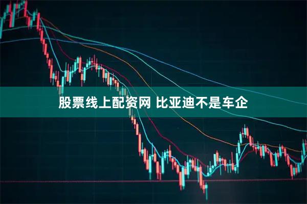 股票线上配资网 比亚迪不是车企