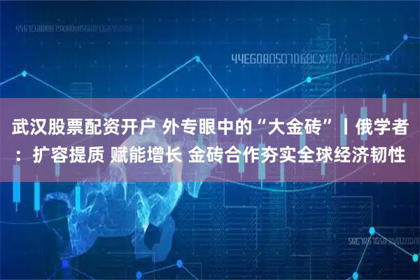 武汉股票配资开户 外专眼中的“大金砖”丨俄学者：扩容提质 赋能增长 金砖合作夯实全球经济韧性
