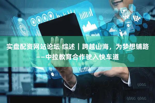 实盘配资网站论坛 综述｜跨越山海，为梦想铺路——中拉教育合作驶入快车道