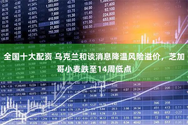 全国十大配资 乌克兰和谈消息降温风险溢价，芝加哥小麦跌至14周低点