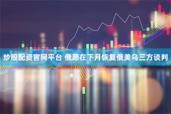 炒股配资官网平台 俄愿在下月恢复俄美乌三方谈判
